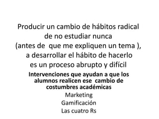 Producir un cambio de hábitos radical
de no estudiar nunca
(antes de que me expliquen un tema ),
a desarrollar el hábito de hacerlo
es un proceso abrupto y difícil
Intervenciones que ayudan a que los
alumnos realicen ese cambio de
costumbres académicas
Marketing
Gamificación
Las cuatro Rs
 