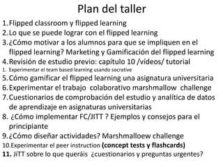 Plan del taller
1.Flipped classroom y flipped learning
2.Lo que se puede lograr con el flipped learning
3.¿Cómo motivar a los alumnos para que se impliquen en el
flipped learning? Marketing y Gamificación del flipped learning
4.Revisión de estudio previo: capítulo 10 /vídeos/ tutorial
1. Experimentar el team based learning usando socrative
5.Cómo gamificar el flipped learning una asignatura universitaria
6.Experimentar el trabajo colaborativo marshmallow challenge
7.Cuestionarios de comprobación del estudio y analítica de datos
de aprendizaje en asignaturas universitarias
8. ¿Cómo implementar FC/JITT ? Ejemplos y consejos para el
principiante
9.¿Cómo diseñar actividades? Marshmalloew challenge
10.Experimentar el peer instruction (concept tests y flashcards)
11. JiTT sobre lo que queráis ¿cuestionarios y preguntas urgentes?
 