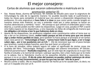 El mejor consejero:
Cartas de alumnos que sacaron sobresaliente o matrícula en la
promoción anterior (I)
• Soy Xxxxxx Xxxxx, alumna de farmacia. Mi método de estudio para sacar la asignatura de
Inmunología ha sido de la siguiente manera: he acudido durante todo el cuatrimestre a
todas las clases para completar el material que nos ponen a disposición (diapositivas) los
profesores. En esta asignatura si hace falta ir a clase ya que como veréis cuando tengáis en
vuestras manos este material, no vais a entender nada por sí solos porque se basan en
muchas abreviaturas y nombres "raros". Mi consejo es que utilicéis el ordenador para ir más
deprisa, y cuando podáis escribir sobre las diapositivas. Luego en casa, pasaba el PDF a word
sino había espacio en las diapositivas, y sino repasaba las faltas de ortografía de manera que
me obligaba a mí misma a leer lo que habíamos dado en clase.
• Aparte de las diapositivas, los profesores colgaban unos cuestionarios sobre el tema que se
iba a dar en las próximas clases, realicé todos porque así leía el tema para que me sonará
algo y andar menos perdida en clase, pero también lo hacía porque al principio al ver tantas
cosas raras pensé en: "inmunología al hoyo", "vamos hacer todo lo que digan, a ver si luego
suben algo... por si nos quedamos con un 4,9..". (He de reconocer que con el poco tiempo
que tenemos, cuesta trabajo hacerlos, pero hay que hacer un esfuerzo).
• A la hora de estudiar, cómo todavía seguía sin saber el significado de ciertas cosas me
ayudaba del libro: "Inmunología. Biología y patología del sistema inmunitario. 4ª Edición.
Editorial panamericana". Realizaba esquemas, que en este tipo de asignaturas es lo que más
facilita el estudio; y lo normal de siempre: subrayar apuntes, leer y leer, hasta que se te mete
en la cabeza. Eso sí, fijándome mucho en los pequeños detalles y separando bien ideas,
porque si no es un jaleo. El día de antes del examen no puedes realizar exámenes de otros
años porque no hay (inconveniente), ya que los que hay son del "año de la pera".
• Mucha suerte a todos. ¡No es imposible sacarla! De hecho yo la he sacado bien, es decir, no
con un 5 raspado sino con un 9.
 
