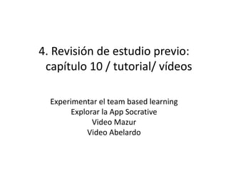 4. Revisión de estudio previo:
capítulo 10 / tutorial/ vídeos
Experimentar el team based learning
Explorar la App Socrative
Video Mazur
Video Abelardo
 