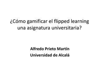 ¿Cómo gamificar el flipped learning
una asignatura universitaria?
Alfredo Prieto Martín
Universidad de Alcalá
 