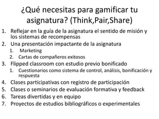 ¿Qué necesitas para gamificar tu
asignatura? (Think,Pair,Share)
1. Reflejar en la guía de la asignatura el sentido de misión y
los sistemas de recompensas
2. Una presentación impactante de la asignatura
1. Marketing
2. Cartas de compañeros exitosos
3. Flipped classroom con estudio previo bonificado
1. Cuestionarios como sistema de control, análisis, bonificación y
respuesta
4. Clases participativas con registro de participación
5. Clases o seminarios de evaluación formativa y feedback
6. Tareas divertidas y en equipo
7. Proyectos de estudios bibliográficos o experimentales
 
