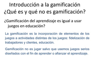 Introducción a la gamificación
¿Qué es y qué no es gamificación?
¿Gamificación del aprendizaje es igual a usar
juegos en educación?
La gamificación es la incorporación de elementos de los
juegos a actividades distintas de los juegos: fidelización de
trabajadores y clientes, educación.
Gamificación no es jugar salvo que usemos juegos serios
diseñados con el fin de aprender o afianzar el aprendizaje.
 