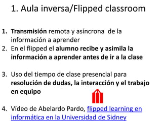 1. Aula inversa/Flipped classroom
1. Transmisión remota y asíncrona de la
información a aprender
2. En el flipped el alumno recibe y asimila la
información a aprender antes de ir a la clase
3. Uso del tiempo de clase presencial para
resolución de dudas, la interacción y el trabajo
en equipo
4. Vídeo de Abelardo Pardo, flipped learning en
informática en la Universidad de Sidney
 