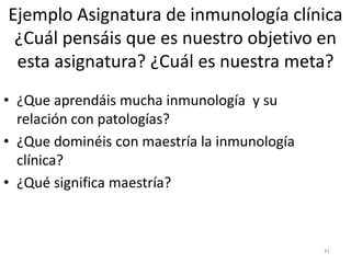 Ejemplo Asignatura de inmunología clínica
¿Cuál pensáis que es nuestro objetivo en
esta asignatura? ¿Cuál es nuestra meta?
• ¿Que aprendáis mucha inmunología y su
relación con patologías?
• ¿Que dominéis con maestría la inmunología
clínica?
• ¿Qué significa maestría?
41
 