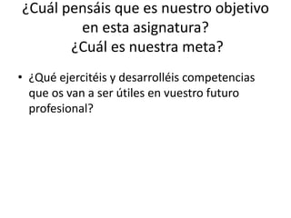 ¿Cuál pensáis que es nuestro objetivo
en esta asignatura?
¿Cuál es nuestra meta?
• ¿Qué ejercitéis y desarrolléis competencias
que os van a ser útiles en vuestro futuro
profesional?
 