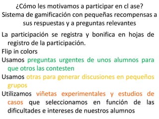¿Cómo les motivamos a participar en cl ase?
Sistema de gamificación con pequeñas recompensas a
sus respuestas y a preguntas relevantes
La participación se registra y bonifica en hojas de
registro de la participación.
Flip in colors
Usamos preguntas urgentes de unos alumnos para
que otros las contesten
Usamos otras para generar discusiones en pequeños
grupos
Utilizamos viñetas experimentales y estudios de
casos que seleccionamos en función de las
dificultades e intereses de nuestros alumnos
 