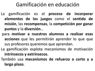 Gamificación en educación
La gamificación es el proceso de incorporar
elementos de los juegos como el sentido de
misión, las recompensas, la competición por ganar
puntos y la diversión…
para motivar a nuestros alumnos a realizar esas
acciones que les permitirán aprender lo que que
sus profesores queremos que aprendan.
La gamificación explota mecanismos de motivación
intrínsecos y extrínsecos.
También usa mecanismos de refuerzo a corto y a
largo plazo.
 