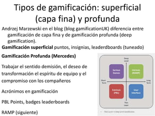 Tipos de gamificación: superficial
(capa fina) y profunda
Andrzej Marzewski en el blog (blog gamificationUK) diferencia entre
gamificación de capa fina y de gamificación profunda (deep
gamification).
Gamificación superficial puntos, insignias, leaderdboards (tuneado)
Gamificación Profunda (Mercedes)
Trabajar el sentido demisión, el deseo de
transformación el espíritu de equipo y el
compromiso con los compañeros
Acrónimos en gamificación
PBL Points, badges leaderboards
RAMP (siguiente)
 