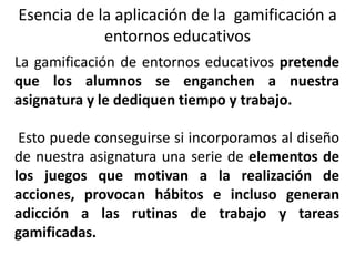 Esencia de la aplicación de la gamificación a
entornos educativos
La gamificación de entornos educativos pretende
que los alumnos se enganchen a nuestra
asignatura y le dediquen tiempo y trabajo.
Esto puede conseguirse si incorporamos al diseño
de nuestra asignatura una serie de elementos de
los juegos que motivan a la realización de
acciones, provocan hábitos e incluso generan
adicción a las rutinas de trabajo y tareas
gamificadas.
 