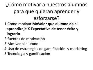 ¿Cómo motivar a nuestros alumnos
para que quieran aprender y
esforzarse?
1.Cómo motivar M=Valor que alumno da al
aprendizaje X Expectativa de tener éxito y
lograrlo
2.fuentes de motivación
3.Motivar al alumno
4.Uso de estrategias de gamificación y marketing
5.Tecnología y gamificación
 