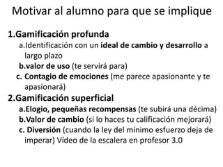 Motivar al alumno para que se implique
1.Gamificación profunda
a.Identificación con un ideal de cambio y desarrollo a
largo plazo
b.valor de uso (te servirá para)
c. Contagio de emociones (me parece apasionante y te
apasionará)
2.Gamificación superficial
a.Elogio, pequeñas recompensas (te subirá una décima)
b.Valor de cambio (si lo haces tu calificación mejorará)
c. Diversión (cuando la ley del mínimo esfuerzo deja de
imperar) Vídeo de la escalera en profesor 3.0
 