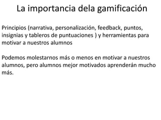 La importancia dela gamificación
Principios (narrativa, personalización, feedback, puntos,
insignias y tableros de puntuaciones ) y herramientas para
motivar a nuestros alumnos
Podemos molestarnos más o menos en motivar a nuestros
alumnos, pero alumnos mejor motivados aprenderán mucho
más.
 