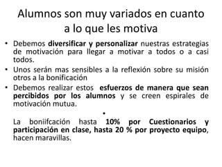 Alumnos son muy variados en cuanto
a lo que les motiva
• Debemos diversificar y personalizar nuestras estrategias
de motivación para llegar a motivar a todos o a casi
todos.
• Unos serán mas sensibles a la reflexión sobre su misión
otros a la bonificación
• Debemos realizar estos esfuerzos de manera que sean
percibidos por los alumnos y se creen espirales de
motivación mutua.
•
La boniifcación hasta 10% por Cuestionarios y
participación en clase, hasta 20 % por proyecto equipo,
hacen maravillas.
 