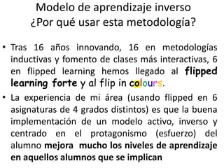Modelo de aprendizaje inverso
¿Por qué usar esta metodología?
• Tras 16 años innovando, 16 en metodologías
inductivas y fomento de clases más interactivas, 6
en flipped learning hemos llegado al flipped
learning forte y al flip in colours.
• La experiencia de mi área (usando flipped en 6
asignaturas de 4 grados distintos) es que la buena
implementación de un modelo activo, inverso y
centrado en el protagonismo (esfuerzo) del
alumno mejora mucho los niveles de aprendizaje
en aquellos alumnos que se implican
 