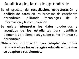 Analítica de datos de aprendizaje
Es el proceso de recopilación, estructuración y
análisis de datos en los procesos de enseñanza
aprendizaje utilizando tecnologías de la
información y la comunicación
Se quiere interpretar los datos producidos y
recogidos de los estudiantes para identificar
elementos problemáticos y saber como orientar su
aprendizaje.
Obtenemos información para adaptar de forma
rápida y eficaz las estrategias educativas que más
se adapten a sus alumnos.
 