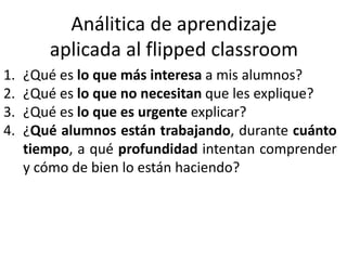 Análitica de aprendizaje
aplicada al flipped classroom
1. ¿Qué es lo que más interesa a mis alumnos?
2. ¿Qué es lo que no necesitan que les explique?
3. ¿Qué es lo que es urgente explicar?
4. ¿Qué alumnos están trabajando, durante cuánto
tiempo, a qué profundidad intentan comprender
y cómo de bien lo están haciendo?
 