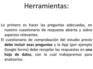 Herramientas:
Lo primero es hacer las preguntas adecuadas, en
nuestro cuestionario de respuesta abierta y sobre
aspectos relevantes.
El cuestionario de comprobación del estudio previo
debe incluir esas preguntas y la App (por ejemplo
Google forms) debe recopilar las respuestas en una
hoja de datos, con la cual trabajaremos para
analizarlos.
 
