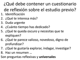 ¿Qué debe contener un cuestionario
de reflexión sobre el estudio previo?
1. Identificación
2. ¿Qué te interesa más?
3. Duda urgente
4. ¿Cuánto tiempo has dedicado?
5. ¿Qué te queda oscuro y necesitas que te
expliquen?
6. ¿Qué te parece valioso, novedoso, digno de
profundizar?
7. ¿Qué te gustaría explorar, indagar, investigar?
8. Haz un resumen …
Son preguntas reflexivas y universales
 