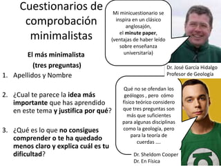 Cuestionarios de
comprobación
minimalistas
El más minimalista
(tres preguntas)
1. Apellidos y Nombre
2. ¿Cual te parece la idea más
importante que has aprendido
en este tema y justifica por qué?
3. ¿Qué es lo que no consigues
comprender o te ha quedado
menos claro y explica cuál es tu
dificultad?
Qué no se ofendan los
geólogos , pero cómo
físico teórico considero
que tres preguntas son
más que suficientes
para algunas disciplinas
como la geología, pero
para la teoría de
cuerdas ….
Dr. Sheldom Cooper
Dr. En Física
Dr. José García Hidalgo
Profesor de Geología
Mi minicuestionario se
inspira en un clásico
anglosajón,
el minute paper,
(ventajas de haber leído
sobre enseñanza
universitaría)
 