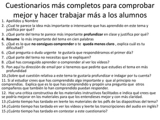 Cuestionarios más completos para comprobar
mejor y hacer trabajar más a los alumnos
1. Apellidos y Nombre
2. ¿Cual te parece la idea más importante o interesante que has aprendido en este tema y
justifica por qué?
3. ¿Qué parte del tema te parece más importante profundizar en clase y justifica por qué?
4. Resume lo más importante del tema en cien palabras
5. ¿Qué es lo que no consigues comprender o te queda menos claro , explica cuál es tu
dificultad?
6. ¿Qué pregunta o duda urgente te gustaría que respondiéramos el primer día?
7. ¿Qué parte del tema no necesitas que te expliquen?
8. ¿Qué has conseguido aprender o comprender al ver los vídeos?
9. Pon aquí tu dirección de email por si tenemos que pedirte que estudies el tema en más
profundidad
10.¿Sobre qué cuestión relativa a este tema te gustaría profundizar e indagar por tu cuenta?
11. Si al estudiar crees que has comprendido algo importante y que al principio no
comprendías. Explica que es lo que has comprendido y propón una pregunta que otros
compañeros que también lo han comprendido puedan responder.
12. Haz una crítica constructiva de los materiales instructivos facilitados e indica qué crees que
se podría mejorar en los materiales para que los entendieses mejor y con más claridad.
13 ¿Cuánto tiempo has tardado en leerte los materiales de los pdfs de las diapositivas del tema?
14 ¿Cuánto tiempo has tardado en ver los vídeos y leerte las transcripciones del audio en inglés?
15 ¿Cuánto tiempo has tardado en contestar a este cuestionario?
 