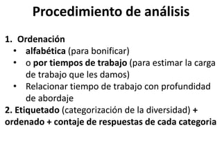 Procedimiento de análisis
1. Ordenación
• alfabética (para bonificar)
• o por tiempos de trabajo (para estimar la carga
de trabajo que les damos)
• Relacionar tiempo de trabajo con profundidad
de abordaje
2. Etiquetado (categorización de la diversidad) +
ordenado + contaje de respuestas de cada categoria
 