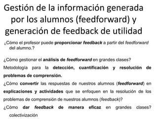 Gestión de la información generada
por los alumnos (feedforward) y
generación de feedback de utilidad
¿Cómo el profesor puede proporcionar feedback a partir del feedforward
del alumno.?
¿Cómo gestionar el análisis de feedforward en grandes clases?
Metodología para la detección, cuantificación y resolución de
problemas de comprensión.
¿Cómo convertir las respuestas de nuestros alumnos (feedforward) en
explicaciones y actividades que se enfoquen en la resolución de los
problemas de comprensión de nuestros alumnos (feedback)?
¿Cómo dar feedback de manera eficaz en grandes clases?
colectivización
 