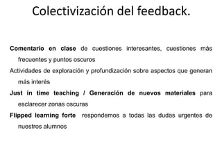 Colectivización del feedback.
Comentario en clase de cuestiones interesantes, cuestiones más
frecuentes y puntos oscuros
Actividades de exploración y profundización sobre aspectos que generan
más interés
Just in time teaching / Generación de nuevos materiales para
esclarecer zonas oscuras
Flipped learning forte respondemos a todas las dudas urgentes de
nuestros alumnos
 