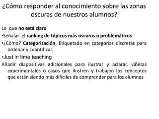 ¿Cómo responder al conocimiento sobre las zonas
oscuras de nuestros alumnos?
Lo que no está claro
•Señalar el ranking de tópicos más oscuros o problemáticos
•¿Cómo? Categorización, Etiquetado en categorías discretas para
ordenar y cuantificar.
•Just in time teaching
Añadir diapositivas adicionales para ilustrar y aclarar, viñetas
experimentales o casos que ilustren y trabajen los conceptos
que están siendo más difíciles de comprender para los alumnos
 