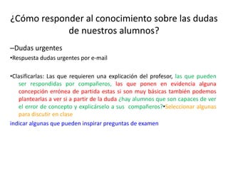 ¿Cómo responder al conocimiento sobre las dudas
de nuestros alumnos?
–Dudas urgentes
•Respuesta dudas urgentes por e-mail
•Clasificarlas: Las que requieren una explicación del profesor, las que pueden
ser respondidas por compañeros, las que ponen en evidencia alguna
concepción errónea de partida estas si son muy básicas también podemos
plantearlas a ver si a partir de la duda ¿hay alumnos que son capaces de ver
el error de concepto y explicárselo a sus compañeros?•Seleccionar algunas
para discutir en clase
indicar algunas que pueden inspirar preguntas de examen
 