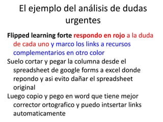 El ejemplo del análisis de dudas
urgentes
Flipped learning forte respondo en rojo a la duda
de cada uno y marco los links a recursos
complementarios en otro color
Suelo cortar y pegar la columna desde el
spreadsheet de google forms a excel donde
repondo y asi evito dañar el spreadsheet
original
Luego copio y pego en word que tiene mejor
corrector ortografico y puedo intsertar links
automaticamente
 