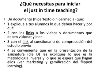 ¿Qué necesitas para iniciar
el just in time teaching?
• Un documento (hipertexto o hipermedia) que:
• 1 explique a tus alumnos lo que deben hacer y por
qué
• 2 con los links a los videos y documentos que
deben visionar y leer
• 3 con el link al cuestionario de comprobación del
estudio previo
• 4 es conveniente que en la presentación de la
asignatura (día D) les expliques lo que es la
metodología inversa y lo que se espera que hagan
ellos (ver marketing y gamificación del flipped
learning).
 