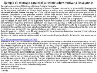 Ejemplo de mensaje para explicar el método y motivar a los alumnos
Estimados alumnos de Métodos en Biología Celular y Fisiología:
Las clases de la parte de inmunología empiezan el jueves. Como os comenté en la presentación de esta parte
de la asignatura (métodos en inmunología) vamos a utilizar una metodología denominada “flipping
classroom with just in time teaching” en la que os haré llegar los temas por adelantado para que los leáis e
intentéis comprender y me planteéis vuestras dudas. Este estudio previo os ayudará a comprender y
aprender la compleja parte de los métodos en inmunología y a nosotros (vuestros profesores) nos
informará de las dificultades y dudas que tenéis para comprender la materia de la asignatura.
Los resultados en esta parte de la asignatura fueron muy buenos el año pasado (muchos de vuestros
compañeros de la pasada promoción aprobaron esta asignatura gracias a la nota que sacaron en la parte de
inmunología) y los alumnos que sacaron las mejores notas en esta tercera parte de la asignatura fueron
precisamente aquellos que habían estudiado los temas y habían respondido los cuestionarios. Por tanto os
recomiendo que aprovechéis esta oportunidad para aprender y subir nota .
Adjunto os envío el pdf del tema 14 sobre producción de anticuerpos. Leéroslo e intentad comprenderlo y
localizar dudas y aspectos que no entendáis.
Después de realizar estas tareas contestad al cuestionario de comprobación del estudio que encontrareis
en:
https://es.surveymonkey.com/s/Y9KLW9F
Al rellenar este cuestionario vuestros profesores recibiremos información sobre lo que entendéis y sobre lo
que no entendéis. Esta información (feedforward) nos será muy útil para replantear nuestras explicaciones y
actividades y ejercicios para clase. A vosotros os será muy útil para llegar preparados a clase y entender
mejor y poder aplicar en clase lo que queremos que aprendáis y también para recibir una bonificación en
vuestra calificación por responder al cuestionario. Os anticipo que en las cuatro promociones anteriores en
las que hemos usado esta metodología aquellos alumnos que se han leído los materiales y contestado a los
cuestionarios son los que han sacado las mejores calificaciones y se han dado cuenta de que entienden y
aprenden mucho más en clase después de haber leído e intentado comprender el tema por su cuenta. Os
recuerdo que como os dije el primer día “Lo más importante para el aprendizaje de cada alumno no es lo
que haga el profesor para enseñar, sino lo que haga el mismo para aprender”. Yo os puedo poner la llave en
la mano, pero vosotros sois los que tenéis que abrir la puerta al éxito en la superación de esta asignatura.
Debéis intentar hacerlo antes de la clase del jueves.
Nos vemos el jueves.
Saludos de vuestro profesor
Alfredo
 