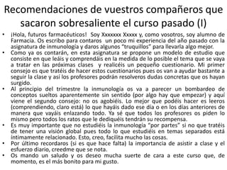 Recomendaciones de vuestros compañeros que
sacaron sobresaliente el curso pasado (I)
• ¡Hola, futuros farmacéuticos! Soy Xxxxxxx Xxxxx y, como vosotros, soy alumno de
Farmacia. Os escribo para contaros un poco mi experiencia del año pasado con la
asignatura de inmunología y daros algunos “truquillos” para llevarla algo mejor.
• Como ya os contarán, en esta asignatura se propone un modelo de estudio que
consiste en que leáis y comprendáis en la medida de lo posible el tema que se vaya
a tratar en las próximas clases y realicéis un pequeño cuestionario. Mi primer
consejo es que tratéis de hacer estos cuestionarios pues os van a ayudar bastante a
seguir la clase y así los profesores podrán resolveros dudas concretas que os hayan
surgido.
• Al principio del trimestre la inmunología os va a parecer un bombardeo de
conceptos sueltos aparentemente sin sentido (por algo hay que empezar) y aquí
viene el segundo consejo: no os agobiéis. Lo mejor que podéis hacer es leeros
(comprendiendo, claro está) lo que hayáis dado ese día o en los días anteriores de
manera que vayáis enlazando todo. Ya sé que todos los profesores os piden lo
mismo pero todos los ratos que le dediquéis tendrán su recompensa.
• Es muy importante que no estudiéis la inmunología “por partes” si no que tratéis
de tener una visión global pues todo lo que estudiéis en temas separados está
íntimamente relacionado. Esto, creo, facilita mucho las cosas.
• Por último recordaros (si es que hace falta) la importancia de asistir a clase y el
esfuerzo diario, creedme que se nota.
• Os mando un saludo y os deseo mucha suerte de cara a este curso que, de
momento, es el más bonito para mi gusto.
 