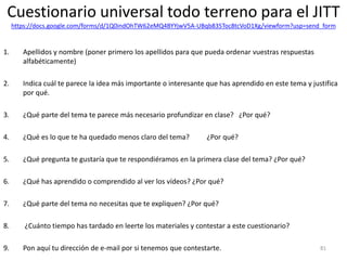 Cuestionario universal todo terreno para el JITT
https://docs.google.com/forms/d/1Q0indOhTW62eMQ4BYYjwV5A-UBqb835Toc8tcVoD1Xg/viewform?usp=send_form
1. Apellidos y nombre (poner primero los apellidos para que pueda ordenar vuestras respuestas
alfabéticamente)
2. Indica cuál te parece la idea más importante o interesante que has aprendido en este tema y justifica
por qué.
3. ¿Qué parte del tema te parece más necesario profundizar en clase? ¿Por qué?
4. ¿Qué es lo que te ha quedado menos claro del tema? ¿Por qué?
5. ¿Qué pregunta te gustaría que te respondiéramos en la primera clase del tema? ¿Por qué?
6. ¿Qué has aprendido o comprendido al ver los vídeos? ¿Por qué?
7. ¿Qué parte del tema no necesitas que te expliquen? ¿Por qué?
8. ¿Cuánto tiempo has tardado en leerte los materiales y contestar a este cuestionario?
9. Pon aquí tu dirección de e-mail por si tenemos que contestarte. 81
 