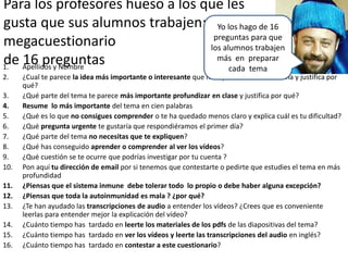 Para los profesores hueso a los que les
gusta que sus alumnos trabajen:
megacuestionario
de 16 preguntas1. Apellidos y Nombre
2. ¿Cual te parece la idea más importante o interesante que has aprendido en este tema y justifica por
qué?
3. ¿Qué parte del tema te parece más importante profundizar en clase y justifica por qué?
4. Resume lo más importante del tema en cien palabras
5. ¿Qué es lo que no consigues comprender o te ha quedado menos claro y explica cuál es tu dificultad?
6. ¿Qué pregunta urgente te gustaría que respondiéramos el primer día?
7. ¿Qué parte del tema no necesitas que te expliquen?
8. ¿Qué has conseguido aprender o comprender al ver los vídeos?
9. ¿Qué cuestión se te ocurre que podrías investigar por tu cuenta ?
10. Pon aquí tu dirección de email por si tenemos que contestarte o pedirte que estudies el tema en más
profundidad
11. ¿Piensas que el sistema inmune debe tolerar todo lo propio o debe haber alguna excepción?
12. ¿Piensas que toda la autoinmunidad es mala ? ¿por qué?
13. ¿Te han ayudado las transcripciones de audio a entender los vídeos? ¿Crees que es conveniente
leerlas para entender mejor la explicación del vídeo?
14. ¿Cuánto tiempo has tardado en leerte los materiales de los pdfs de las diapositivas del tema?
15. ¿Cuánto tiempo has tardado en ver los vídeos y leerte las transcripciones del audio en inglés?
16. ¿Cuánto tiempo has tardado en contestar a este cuestionario?
Yo los hago de 16
preguntas para que
los alumnos trabajen
más en preparar
cada tema
 
