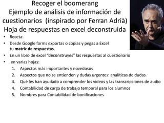Recoger el boomerang
Ejemplo de análisis de información de
cuestionarios (inspirado por Ferran Adrià)
Hoja de respuestas en excel deconstruida
• Receta:
• Desde Google forms exportas o copias y pegas a Excel
tu matriz de respuestas.
• En un libro de excel “deconstruyes” las respuestas al cuestionario
• en varias hojas:
1. Aspectos más importantes y novedosos
2. Aspectos que no se entienden y dudas urgentes: analíticas de dudas
3. Qué les han ayudado a comprender los vídeos y las transcripciones de audio
4. Contabilidad de carga de trabajo temporal para los alumnos
5. Nombres para Contabilidad de bonificaciones
 