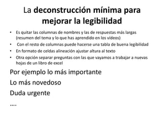 La deconstrucción mínima para
mejorar la legibilidad
• Es quitar las columnas de nombres y las de respuestas más largas
(resumen del tema y lo que has aprendido en los vídeos)
• Con el resto de columnas puede hacerse una tabla de buena legibilidad
• En formato de celdas alineación ajustar altura al texto
• Otra opción separar preguntas con las que vayamos a trabajar a nuevas
hojas de un libro de excel
Por ejemplo lo más importante
Lo más novedoso
Duda urgente
….
 