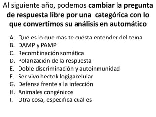 Al siguiente año, podemos cambiar la pregunta
de respuesta libre por una categórica con lo
que convertimos su análisis en automático
A. Que es lo que mas te cuesta entender del tema
B. DAMP y PAMP
C. Recombinación somática
D. Polarización de la respuesta
E. Doble discriminación y autoinmunidad
F. Ser vivo hectokilogigacelular
G. Defensa frente a la infección
H. Animales congénicos
I. Otra cosa, especifica cuál es
 