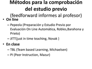Métodos para la comprobación
del estudio previo
(feedforward informes al profesor)
• On line
– Pepeola (Preparación y Estudio Previo por
Evaluación On Line Automática, Robles,Barahona y
Prieto)
– JITT(just in time teaching, Novak )
• En clase
– TBL (Team based Learning, Michaelsen)
– PI (Peer Instruction, Mazur)
 