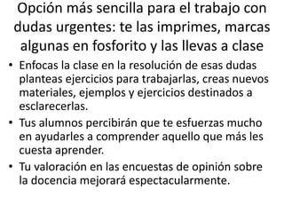 Opción más sencilla para el trabajo con
dudas urgentes: te las imprimes, marcas
algunas en fosforito y las llevas a clase
• Enfocas la clase en la resolución de esas dudas
planteas ejercicios para trabajarlas, creas nuevos
materiales, ejemplos y ejercicios destinados a
esclarecerlas.
• Tus alumnos percibirán que te esfuerzas mucho
en ayudarles a comprender aquello que más les
cuesta aprender.
• Tu valoración en las encuestas de opinión sobre
la docencia mejorará espectacularmente.
 