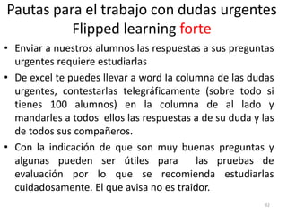 Pautas para el trabajo con dudas urgentes
Flipped learning forte
• Enviar a nuestros alumnos las respuestas a sus preguntas
urgentes requiere estudiarlas
• De excel te puedes llevar a word Ia columna de las dudas
urgentes, contestarlas telegráficamente (sobre todo si
tienes 100 alumnos) en la columna de al lado y
mandarles a todos ellos las respuestas a de su duda y las
de todos sus compañeros.
• Con la indicación de que son muy buenas preguntas y
algunas pueden ser útiles para las pruebas de
evaluación por lo que se recomienda estudiarlas
cuidadosamente. El que avisa no es traidor.
92
 
