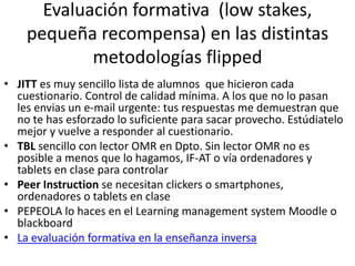 Evaluación formativa (low stakes,
pequeña recompensa) en las distintas
metodologías flipped
• JITT es muy sencillo lista de alumnos que hicieron cada
cuestionario. Control de calidad mínima. A los que no lo pasan
les envias un e-mail urgente: tus respuestas me demuestran que
no te has esforzado lo suficiente para sacar provecho. Estúdiatelo
mejor y vuelve a responder al cuestionario.
• TBL sencillo con lector OMR en Dpto. Sin lector OMR no es
posible a menos que lo hagamos, IF-AT o vía ordenadores y
tablets en clase para controlar
• Peer Instruction se necesitan clickers o smartphones,
ordenadores o tablets en clase
• PEPEOLA lo haces en el Learning management system Moodle o
blackboard
• La evaluación formativa en la enseñanza inversa
 