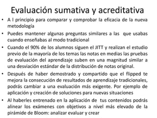 Evaluación sumativa y acreditativa
• A l principio para comparar y comprobar la eficacia de la nueva
metodología
• Puedes mantener algunas preguntas similares a las que usabas
cuando enseñabas al modo tradicional
• Cuando el 90% de los alumnos siguen el JITT y realizan el estudio
previo de la mayoría de los temas las notas en medias las pruebas
de evaluación del aprendizaje suben en una magnitud similar a
una desviación estándar de la distribución de notas original.
• Después de haber demostrado y compartido que el flipped te
mejora la consecución de resultados de aprendizaje tradicionales,
podrás cambiar a una evaluación más exigente. Por ejemplo de
aplicación y creación de soluciones para nuevas situaciones
• Al haberles entrenado en la aplicación de tus contenidos podrás
alinear los exámenes con objetivos a nivel más elevado de la
pirámide de Bloom: analizar evaluar y crear
 