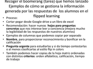 Recoger el boomerang (tarea) que hemos lanzado
Ejemplos de cómo se gestiona la información
generada por las respuestas de los alumnos en el
flipped learning• Proceso:
• Cortar-pegar desde Google-drive a un libro de excel
• Recomendación: hacer nuevas hojas para preguntas
concretas que nos interese leer a conciencia (mejora mucho
la legibilidad de las respuestas de nuestros alumnos)
• Ejemplos de columnas que podemos copiar por separado
• Nombre, para proporcionar reconocimiento y bonificar en la
calificación
• Pregunta urgente para estudiarlas y si da tiempo contestarlas
o al menos clasificarlas al estilo flip in colors
• También podemos hacer copias de la hoja matriz ordenadas
con distintos criterios: orden alfabético, calificación, tiempo
de trabajo
 