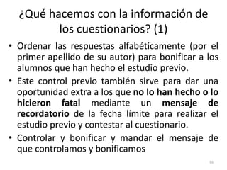 ¿Qué hacemos con la información de
los cuestionarios? (1)
• Ordenar las respuestas alfabéticamente (por el
primer apellido de su autor) para bonificar a los
alumnos que han hecho el estudio previo.
• Este control previo también sirve para dar una
oportunidad extra a los que no lo han hecho o lo
hicieron fatal mediante un mensaje de
recordatorio de la fecha límite para realizar el
estudio previo y contestar al cuestionario.
• Controlar y bonificar y mandar el mensaje de
que controlamos y bonificamos
99
 
