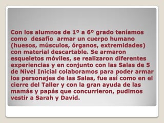 Con los alumnos de 1º a 6º grado teníamos como  desafío  armar un cuerpo humano (huesos, músculos, órganos, extremidades) con material descartable. Se armaron esqueletos móviles, se realizaron diferentes experiencias y en conjunto con las Salas de 5 de Nivel Inicial colaboramos para poder armar los personajes de las Salas, fue así como en el cierre del Taller y con la gran ayuda de las mamás y papás que concurrieron, pudimos vestir a Sarah y David. 