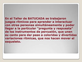 En el Taller de BATUCADA se trabajaron juegos rítmicos para aprender a interactuar con otras personas simultáneamente y poder llegar a la particular "pregunta y respuesta" de los instrumentos de percusión, que unen su canto para dar paso a coloridas y divertidas variaciones rítmicas, que nos hacen mover el esqueleto.