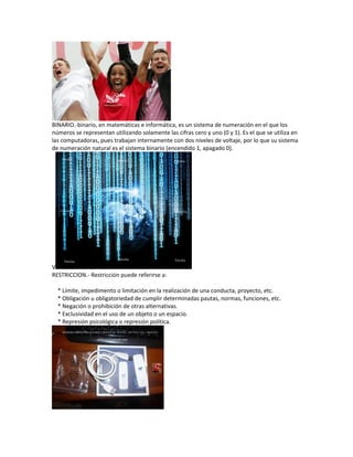 BINARIO.-binario, en matemáticas e informática, es un sistema de numeración en el que los
números se representan utilizando solamente las cifras cero y uno (0 y 1). Es el que se utiliza en
las computadoras, pues trabajan internamente con dos niveles de voltaje, por lo que su sistema
de numeración natural es el sistema binario (encendido 1, apagado 0).
V
RESTRICCION.- Restricción puede referirse a:
* Límite, impedimento o limitación en la realización de una conducta, proyecto, etc.
* Obligación u obligatoriedad de cumplir determinadas pautas, normas, funciones, etc.
* Negación o prohibición de otras alternativas.
* Exclusividad en el uso de un objeto o un espacio.
* Represión psicológica o represión política.
 