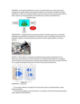 ENTROPÍA.- la entropía (simbolizada como S) es la magnitud física que mide la parte de la
energía que no puede utilizarse para producir trabajo. Es una función de estado de carácter
extensivo y su valor, en un sistema aislado, crece en el transcurso de un proceso que se dé de
forma natural. La entropía describe lo irreversible de los sistemas termodinámicos.
ADQUISICION.- La adquisición de una empresa puede ser llevada a cabo por un comprador
estratégico, que pretende consolidarse en el mercado, o por un comprador financiero, cuyo
objetivo es adquirir una empresa para incrementar su valor y luego venderla a un precio
superior.
SOLUTO.- e llama soluto a la sustancia minoritaria (aunque existen excepciones) en una
disolución, esta sustancia se encuentra disuelta en un determinado disolvente. En lenguaje
común también se le conoce como la sustancia que se disuelve, por lo que se puede encontrar
en un estado de agregación diferente al comienzo del proceso de disolución.
REPRESION.- la represión:
* Un concepto referido a la negación de los derechos civiles y la libertad política, véase:
Represión política.
* Un término psicológico, más precisamente, un concepto central de la teoría psicoanalítica,
véase: Represión (psicoanálisis).
 
